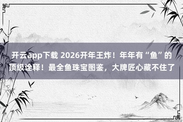 开云app下载 2026开年王炸！年年有“鱼”的顶级诠释！最全鱼珠宝图鉴，大牌匠心藏不住了