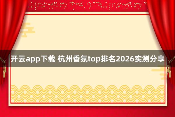 开云app下载 杭州香氛top排名2026实测分享