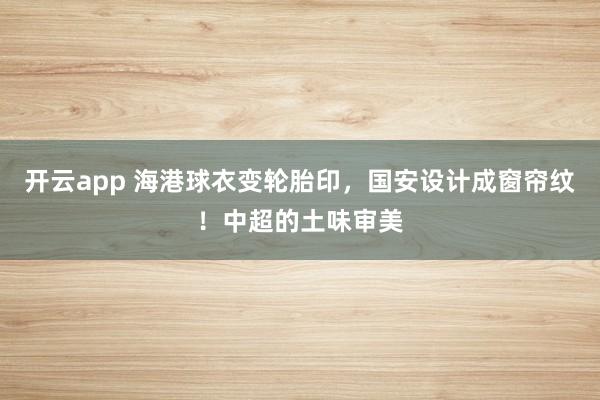开云app 海港球衣变轮胎印，国安设计成窗帘纹！中超的土味审美