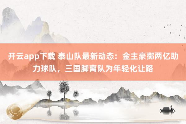 开云app下载 泰山队最新动态：金主豪掷两亿助力球队，三国脚离队为年轻化让路