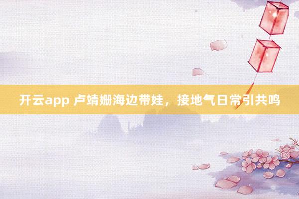 开云app 卢靖姗海边带娃，接地气日常引共鸣
