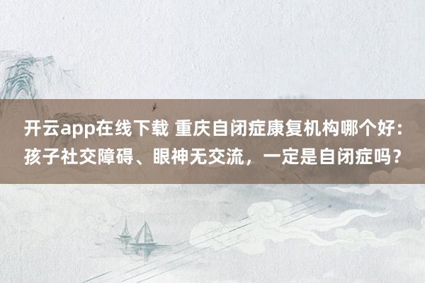 开云app在线下载 重庆自闭症康复机构哪个好：孩子社交障碍、眼神无交流，一定是自闭症吗？