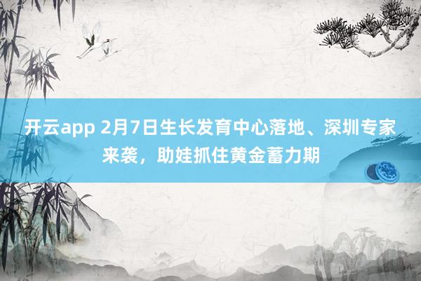 开云app 2月7日生长发育中心落地、深圳专家来袭，助娃抓住黄金蓄力期