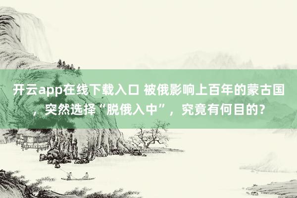 开云app在线下载入口 被俄影响上百年的蒙古国，突然选择“脱俄入中”，究竟有何目的？