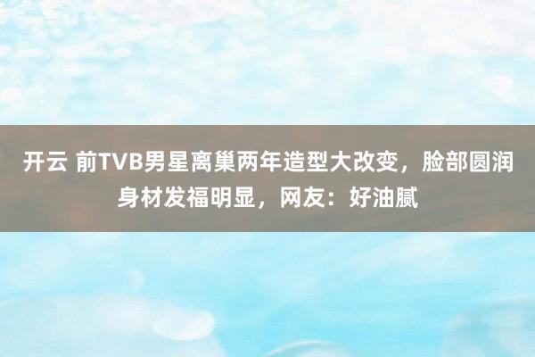开云 前TVB男星离巢两年造型大改变，脸部圆润身材发福明显，网友：好油腻