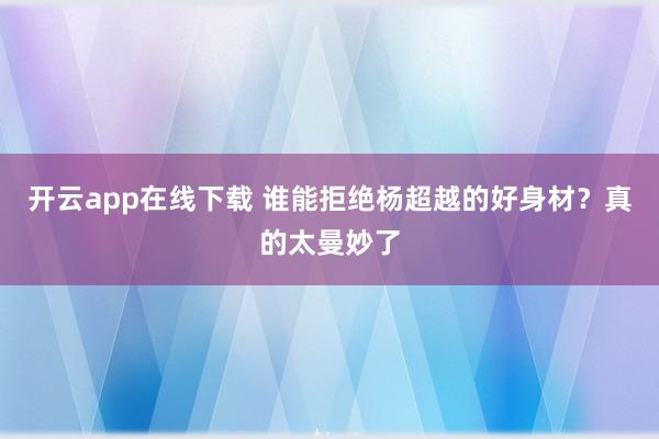 开云app在线下载 谁能拒绝杨超越的好身材？真的太曼妙了