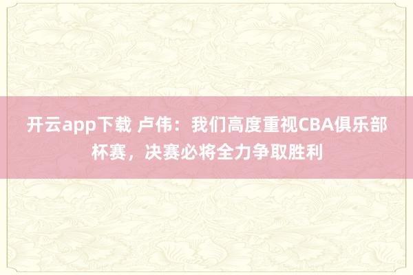 开云app下载 卢伟：我们高度重视CBA俱乐部杯赛，决赛必将全力争取胜利
