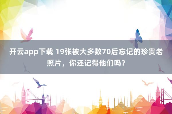 开云app下载 19张被大多数70后忘记的珍贵老照片，你还记得他们吗？