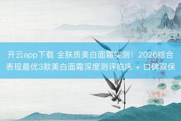 开云app下载 全肤质美白面霜实测！2026综合表现最优3款美白面霜深度测评临床 + 口碑双保