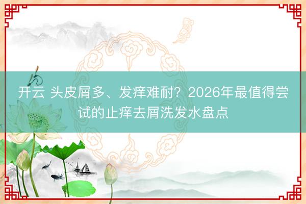 开云 头皮屑多、发痒难耐？2026年最值得尝试的止痒去屑洗发水盘点