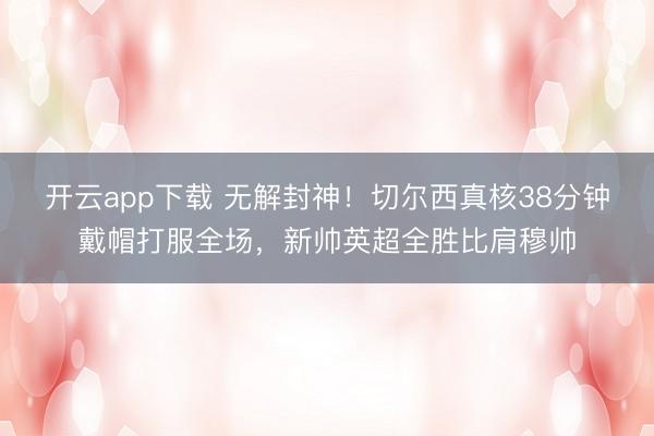 开云app下载 无解封神！切尔西真核38分钟戴帽打服全场，新帅英超全胜比肩穆帅