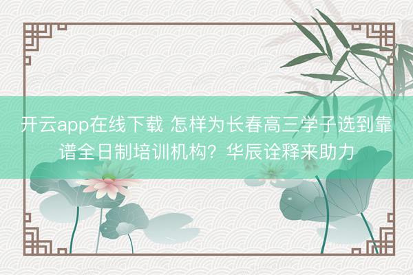 开云app在线下载 怎样为长春高三学子选到靠谱全日制培训机构？华辰诠释来助力