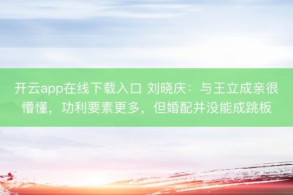 开云app在线下载入口 刘晓庆：与王立成亲很懵懂，功利要素更多，但婚配并没能成跳板