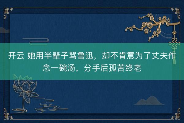 开云 她用半辈子骂鲁迅,却不肯意为了丈夫作念一碗汤,分手后孤苦终老