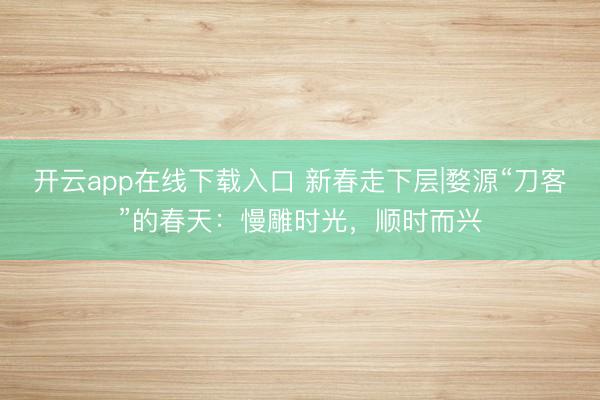 开云app在线下载入口 新春走下层|婺源“刀客”的春天：慢雕时光，顺时而兴