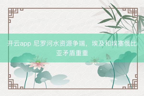 开云app 尼罗河水资源争端,埃及和埃塞俄比亚矛盾重重