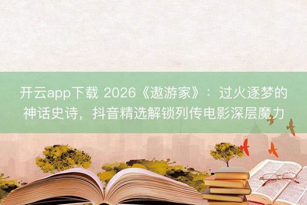 开云app下载 2026《遨游家》:过火逐梦的神话史诗,抖音精选解锁列传电影深层魔力