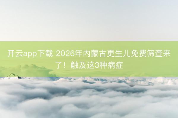 开云app下载 2026年内蒙古更生儿免费筛查来了!触及这3种病症