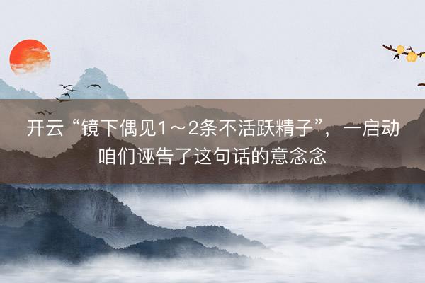 开云 “镜下偶见1~2条不活跃精子”,一启动咱们诬告了这句话的意念念
