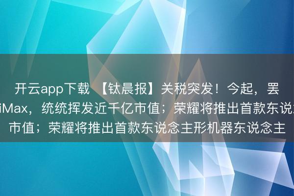开云app下载 【钛晨报】关税突发!今起,罢手征收;智谱、MiniMax,统统挥发近千亿市值;荣耀将推出首款东说念主形机器东说念主