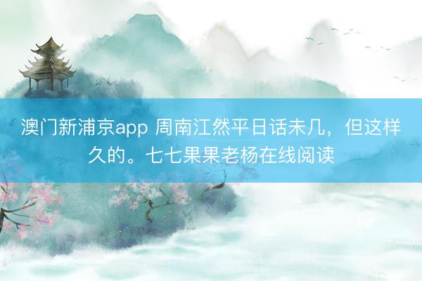 澳门新浦京app 周南江然平日话未几，但这样久的。七七果果老杨在线阅读