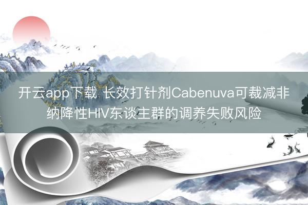 开云app下载 长效打针剂Cabenuva可裁减非纳降性HIV东谈主群的调养失败风险
