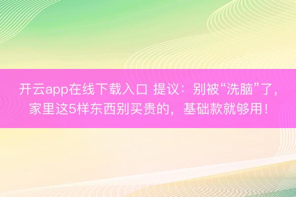 开云app在线下载入口 提议:别被“洗脑”了,家里这5样东西别买贵的,基础款就够用!