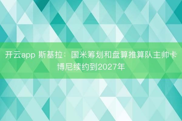 开云app 斯基拉：国米筹划和盘算推算队主帅卡博尼续约到2027年