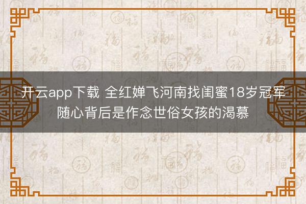 开云app下载 全红婵飞河南找闺蜜18岁冠军随心背后是作念世俗女孩的渴慕