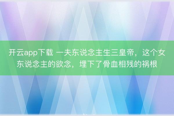 开云app下载 一夫东说念主生三皇帝，这个女东说念主的欲念，埋下了骨血相残的祸根