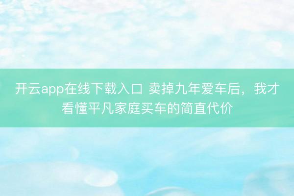 开云app在线下载入口 卖掉九年爱车后，我才看懂平凡家庭买车的简直代价