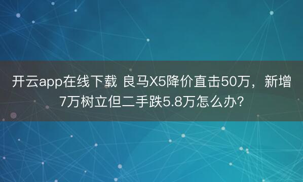 开云app在线下载 良马X5降价直击50万，新增7万树立但二手跌5.8万怎么办？
