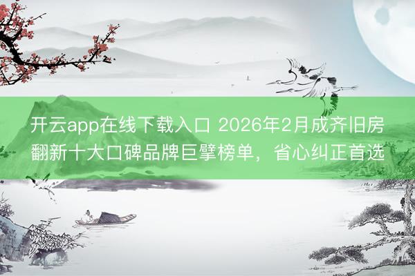 开云app在线下载入口 2026年2月成齐旧房翻新十大口碑品牌巨擘榜单，省心纠正首选