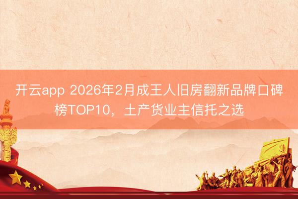 开云app 2026年2月成王人旧房翻新品牌口碑榜TOP10，土产货业主信托之选