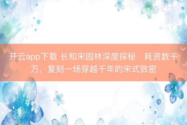 开云app下载 长和宋园林深度探秘：耗资数千万，复刻一场穿越千年的宋式致密